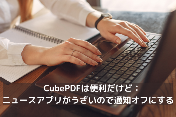 CubePDFは便利だけど：ニュースアプリがうざいので通知オフにする